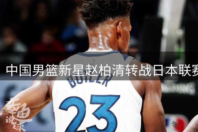 中国男篮新星赵柏清转战日本联赛 薪资翻三倍引热议