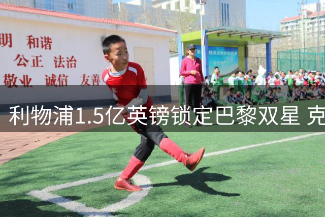 利物浦1.5亿英镑锁定巴黎双星 克洛普时代恩怨催生重磅转会