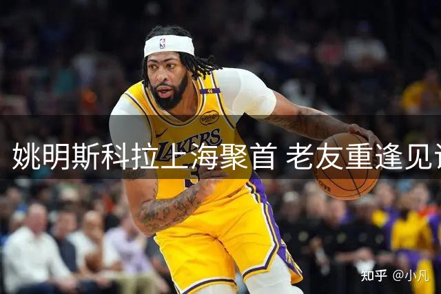 姚明斯科拉上海聚首 老友重逢见证篮球新星崛起