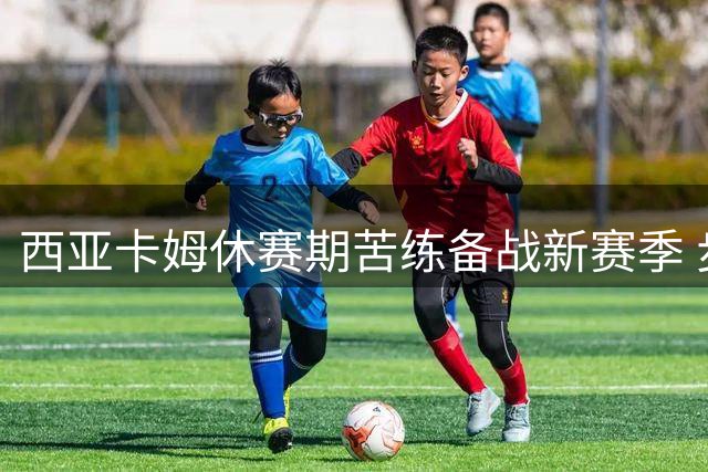 西亚卡姆休赛期苦练备战新赛季 步行者核心或签2亿顶薪续约