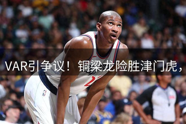 VAR引争议！铜梁龙险胜津门虎，哈达斯越位干扰致绝平球无效